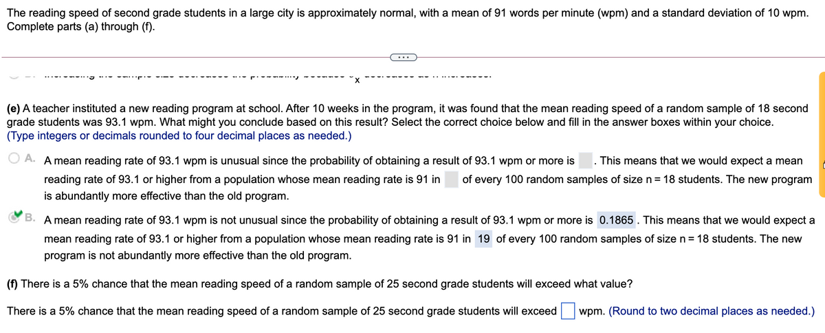 The reading speed of second grade students in a large city is approximately normal, with a mean of 91 words per minute (wpm) and a standard deviation of 10 wpm.
Complete parts (a) through (f).
(e) A teacher instituted a new reading program at school. After 10 weeks in the program, it was found that the mean reading speed of a random sample of 18 second
grade students was 93.1 wpm. What might you conclude based on this result? Select the correct choice below and fill in the answer boxes within your choice.
(Type integers or decimals rounded to four decimal places as needed.)
A.
A mean reading rate of 93.1 wpm is unusual since the probability of obtaining a result of 93.1 wpm or more is
This means that we would expect a mean
reading rate of 93.1 or higher from a population whose mean reading rate is 91 in
of every 100 random samples of size n= 18 students. The new program
is abundantly more effective than the old program.
B. A mean reading rate of 93.1 wpm is not unusual since the probability of obtaining a result of 93.1 wpm or more is 0.1865 . This means that we would expect a
mean reading rate of 93.1 or higher from a population whose mean reading rate is 91 in 19 of every 100 random samples of size n = 18 students. The new
program is not abundantly more effective than the old program.
(f) There is a 5% chance that the mean reading speed of a random sample of 25 second grade students will exceed what value?
There is a 5% chance that the mean reading speed of a random sample of 25 second grade students will exceed
wpm. (Round to two decimal places as needed.)
