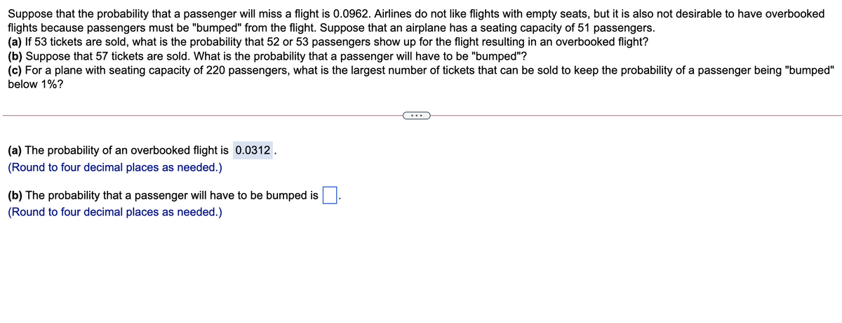 Suppose that the probability that a passenger will miss a flight is 0.0962. Airlines do not like flights with empty seats, but it is also not desirable to have overbooked
flights because passengers must be "bumped" from the flight. Suppose that an airplane has a seating capacity of 51 passengers.
(a) If 53 tickets are sold, what is the probability that 52 or 53 passengers show up for the flight resulting in an overbooked flight?
(b) Suppose that 57 tickets are sold. What is the probability that a passenger will have to be "bumped"?
(c) For a plane with seating capacity of 220 passengers, what is the largest number of tickets that can be sold to keep the probability of a passenger being "bumped"
below 1%?
...
(a) The probability of an overbooked flight is 0.0312.
(Round to four decimal places as needed.)
(b) The probability that a passenger will have to be bumped is
(Round to four decimal places as needed.)
