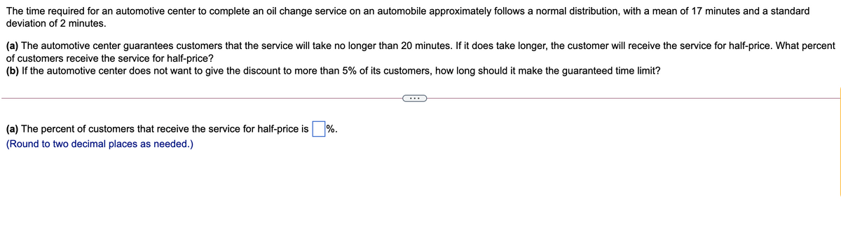 The time required for an automotive center to complete an oil change service on an automobile approximately follows a normal distribution, with a mean of 17 minutes and a standard
deviation of 2 minutes.
(a) The automotive center guarantees customers that the service will take no longer than 20 minutes. If it does take longer, the customer will receive the service for half-price. What percent
of customers receive the service for half-price?
(b) If the automotive center does not want to give the discount to more than 5% of its customers, how long should it make the guaranteed time limit?
(a) The percent of customers that receive the service for half-price is
%.
(Round to two decimal places as needed.)
