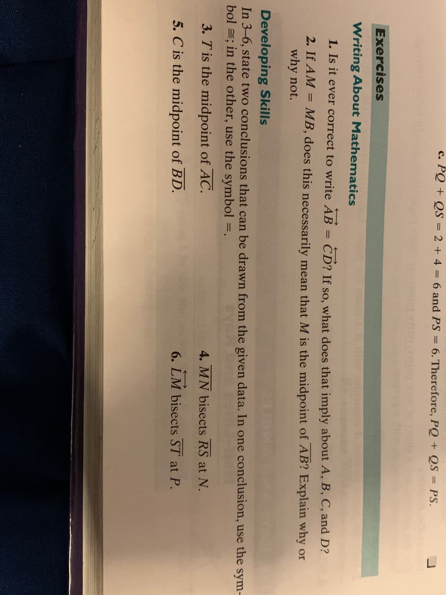 L
c. PQ + QS = 2 + 4 = 6 and PS = 6. Therefore, PQ + QS = PS.
Exercises
Writing About Mathematics
1. Is it ever correct to write AB =
CD? If so, what does that imply about A, B, C, and D?
2. If AM =
MB, does this necessarily mean that M is the midpoint of AB? Explain why or
why not.
Developing Skills
In 3-6, state two conclusions that can be drawn from the given data. In one conclusion, use the sym-
bol =; in the other, use the symbol =.
3. T is the midpoint of AC.
4. MN bisects RS at N.
5. C is the midpoint of BD.
6. LM bisects ST at P.
