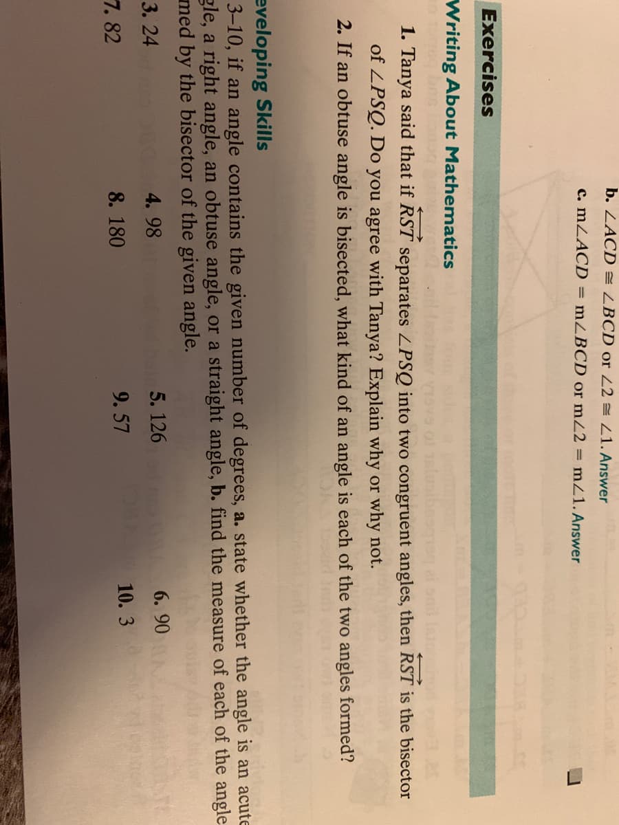 b. ZACD LBCD or 22 = Z1. Answer
c. MZACD = mZBCD or mZ2 = mZ1. Answer
Exercises
Writing About Mathematics
1. Tanya said that if RST separates LPSQ into two congruent angles, then RST is the bisector
of ZPSQ. Do you agree with Tanya? Explain why or why not.
2. If an obtuse angle is bisected, what kind of an angle is each of the two angles formed?
eveloping Skills
3–10, if an angle contains the given number of degrees, a. state whether the angle is an acute
gle, a right angle, an obtuse angle, or a straight angle, b. find the measure of each of the angle
med by the bisector of the given angle.
3. 24
4. 98
5. 126
A 6. 90
7. 82
8. 180
9. 57
10. 3
