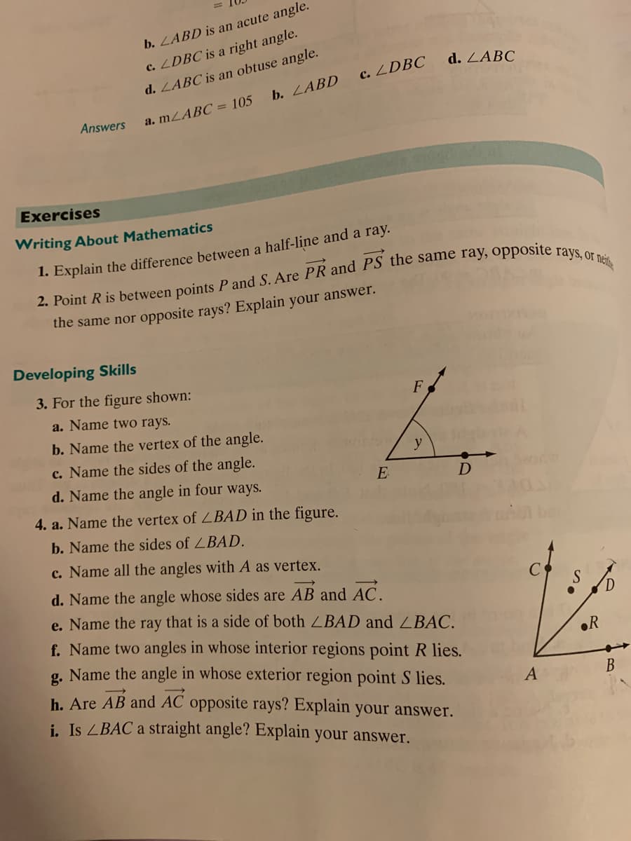 b. LABD is an acute angle.
d. LABC is an obtuse angle.
b. LABD
c. ZDBC is a right angle.
d. ZABC
c. ZDBC
Answers
a. MLABC = 105
Exercises
Writing About Mathematics
1. Explain the difference between a half-line and a ray.
the same nor opposite rays? Explain your answer.
Developing Skills
3. For the figure shown:
F
a. Name two rays.
b. Name the vertex of the angle.
c. Name the sides of the angle.
d. Name the angle in four ways.
y
E
4. a. Name the vertex of ZBAD in the figure.
b. Name the sides of ZBAD.
c. Name all the angles with A as vertex.
d. Name the angle whose sides are AB and AC.
e. Name the ray that is a side of both ZBAD and ZBAC.
f. Name two angles in whose interior regions point R lies.
g. Name the angle in whose exterior region point S lies.
h. Are AB and AC opposite rays? Explain your answer.
i. Is ZBAC a straight angle? Explain your answer.
oR
В
