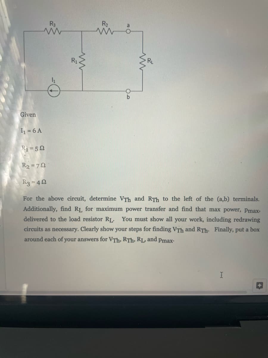 R3
R2
a
R1
RL
Given
I = 6 A
R1 = 50
R2 = 72
R3 = 4 0
For the above circuit, determine VTh and RTh to the left of the (a,b) terminals.
Additionally, find RL for maximum power transfer and find that max power, Pmax
delivered to the load resistor RL. You must show all your work, including redrawing
circuits as necessary. Clearly show your steps for finding VTh and RTh. Finally, put a box
around each of your answers for VTh, RTh, RL
and
Pmax-
