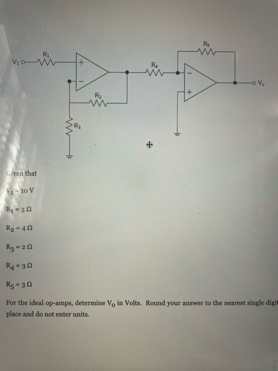 Rs
R1
Vio W
R4
o Vo
R2
Given that
V1= 10 V
R1 = 30
R2 = 42
R3 = 20
R4 = 32
R5 = 32
For the ideal op-amps, determine Vo in Volts. Round your answer to the nearest single digit
place and do not enter units.
