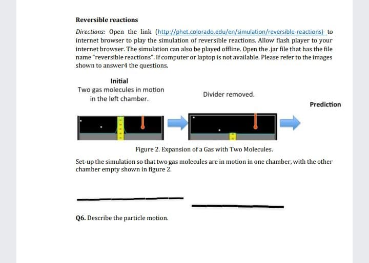 Reversible reactions
Directions: Open the link (http://phet.colorado.edu/en/simulation/reversible-reactions) to
internet browser to play the simulation of reversible reactions. Allow flash player to your
internet browser. The simulation can also be played offline. Open the .jar file that has the file
name "reversible reactions". If computer or laptop is not available. Please refer to the images
shown to answer4 the questions.
Initial
Two gas molecules in motion
in the left chamber.
Divider removed.
Prediction
Figure 2. Expansion of a Gas with Two Molecules.
Set-up the simulation so that two gas molecules are in motion in one chamber, with the other
chamber empty shown in figure 2.
Q6. Describe the particle motion.