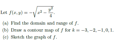 Let f(r, y)
4
(a) Find the domain and range of f.
(b) Draw a contour map of f for k = -3, –2, –1,0, 1.
(c) Sketch the graph of f.
