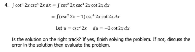 4. f cot³ 2x csc¹ 2x dx = f cot² 2x csc4 2x cot 2x dx
= f(csc² 2x - 1) csc* 2x cot 2x dx
Let u = csc² 2x du = -2 cot 2x dx
Is the solution on the right track? If yes, finish solving the problem. If not, discuss the
error in the solution then evaluate the problem.
