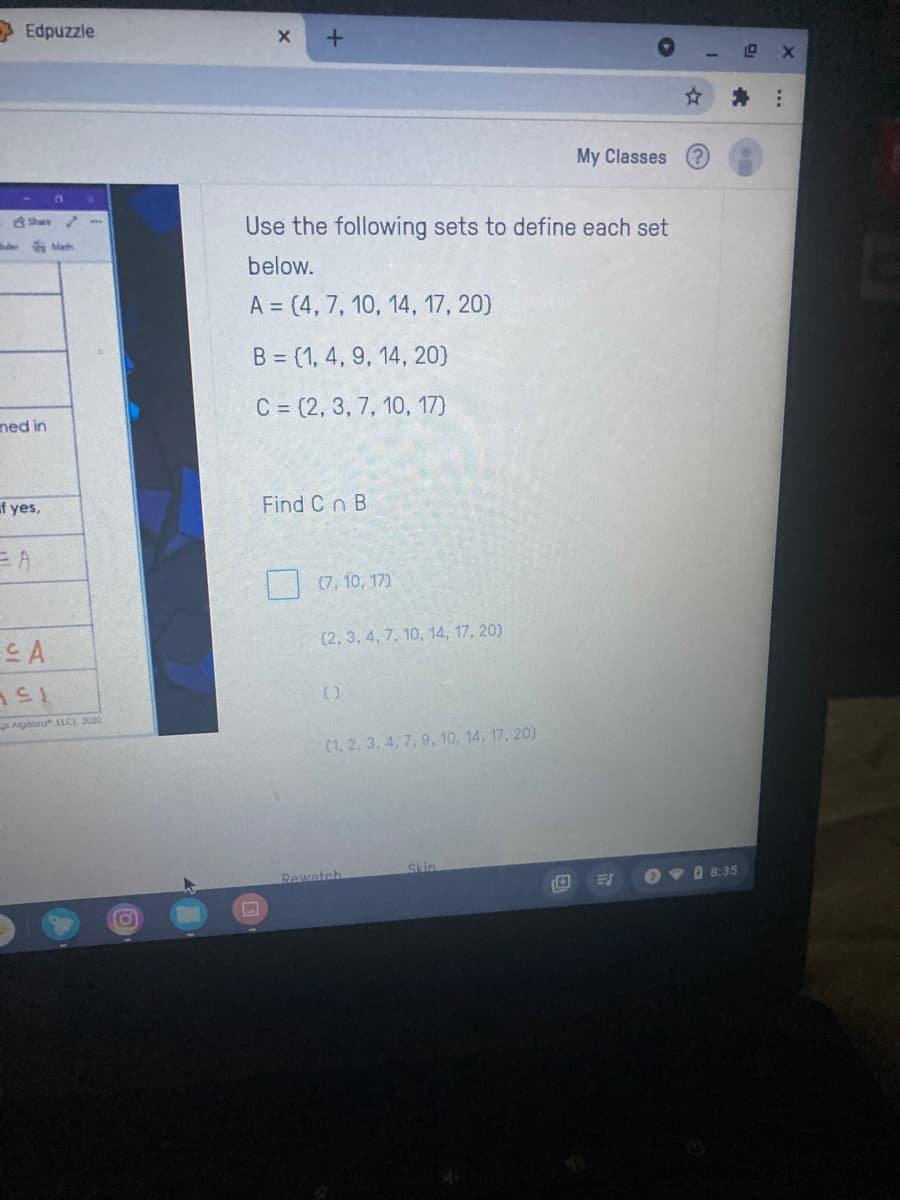 Edpuzzle
My Classes
Share .
Use the following sets to define each set
Math
below.
A = (4, 7, 10, 14, 17, 20)
B = (1, 4, 9, 14, 20)
C = (2, 3, 7, 10, 17)
ned in
f yes,
Find C n B
EA
(7, 10, 17)
(2, 3, 4, 7, 10, 14, 17, 20)
CA
15
Algeora LLC). 2020
(1, 2, 3, 4, 7, 9, 10, 14, 17, 20)
Skin
Rewatch
O v O 8:35
