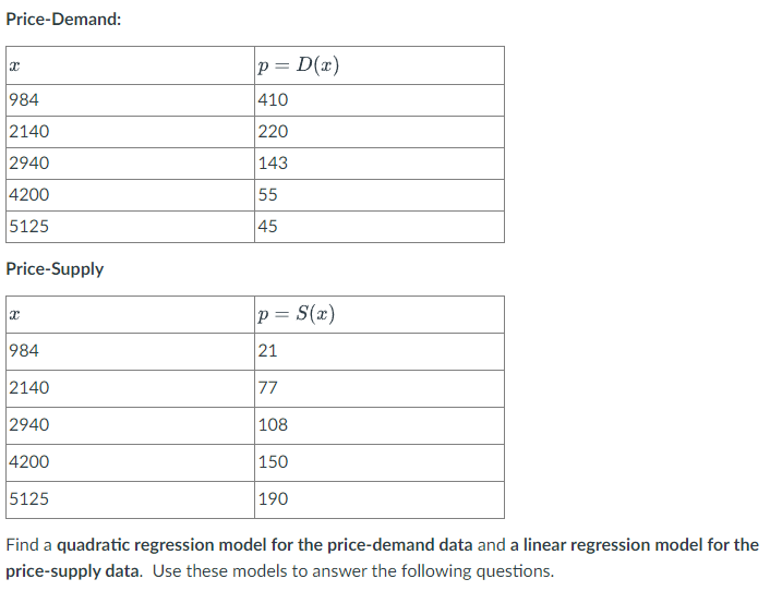 Price-Demand:
p = D(x)
984
410
2140
220
2940
143
4200
55
5125
45
Price-Supply
p = S(x)
984
21
2140
77
2940
|108
4200
|150
5125
190
Find a quadratic regression model for the price-demand data and a linear regression model for the
price-supply data. Use these models to answer the following questions.
