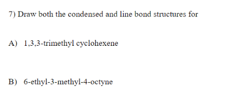 7) Draw both the condensed and line bond structures for
A) 1,3,3-trimethyl cyclohexene
B) 6-ethyl-3-methyl-4-octyne
