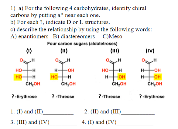 1) a) For the following 4 carbohydrates, identify chiral
carbons by putting a* near each one.
b) For each ?, indicate D or L structures.
c) describe the relationship by using the following words:
A) enantiomers B) diastereomers C)Meso
Four carbon sugars (aldotetroses)
(1)
(11)
(III)
(IV)
HHOH
HO-H
CH2OH
HO-H
HHOH
CH2OH
H FOH
HHOH
CH2OH
но-
-H
но
ČH2OH
-H
? -Erythrose
? -Threose
?-Threose
? -Erythrose
1. (I) and (II)_
2. (II) and (III).
3. (III) and (IV).
4. (I) and (IV)
