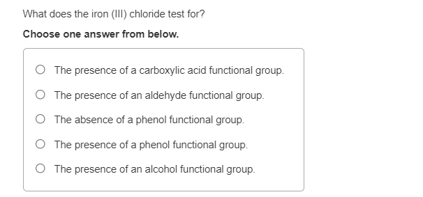 What does the iron (III) chloride test for?
Choose one answer from below.
The presence of a carboxylic acid functional group.
O The presence of an aldehyde functional group.
O The absence of a phenol functional group.
O The presence of a phenol functional group.
O The presence of an alcohol functional group.