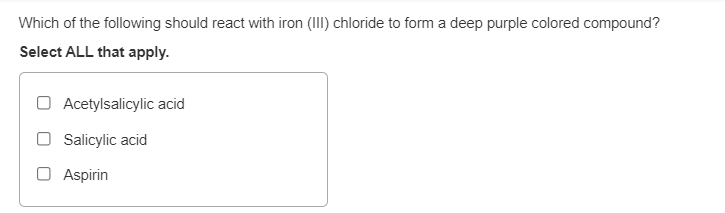 Which of the following should react with iron (III) chloride to form a deep purple colored compound?
Select ALL that apply.
Acetylsalicylic acid
Salicylic acid
Aspirin