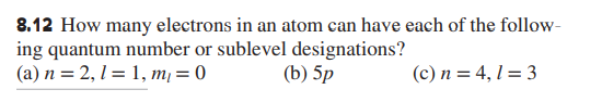 8.12 How many electrons in an atom can have each of the follow-
ing quantum number or sublevel designations?
(a) n = 2, 1 = 1, m, = 0
(b) 5p
(c) n = 4, 1 = 3
