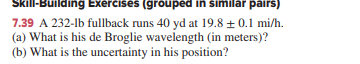 Skill-Building Exercises (grouped in similar pairs)
7.39 A 232-lb fullback runs 40 yd at 19.8 + 0.1 mi/h.
(a) What is his de Broglie wavelength (in meters)?
(b) What is the uncertainty in his position?
