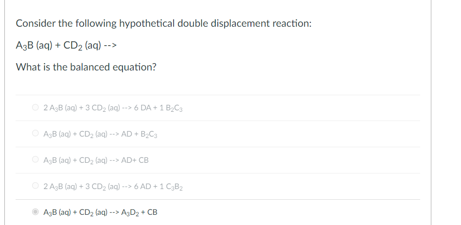 Consider the following hypothetical double displacement reaction:
A3B (aq) + CD2 (aq) -->
What is the balanced equation?
O 2 A3B (aq) + 3 CD2 (aq) -
--> 6 DA + 1 B2C3
A3B (aq) + CD2 (aq) --> AD + B2C3
O A3B (aq) + CD2 (aq) --> AD+ CB
O 2 A3B (aq) + 3 CD2 (aq) --> 6 AD + 1 C3B2
A3B (aq) + CD2 (aq) --> A3D2 + CB
