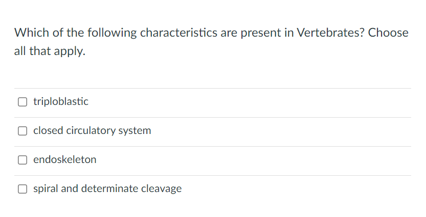 Which of the following characteristics are present in Vertebrates? Choose
all that apply.
O triploblastic
O closed circulatory system
endoskeleton
O spiral and determinate cleavage
