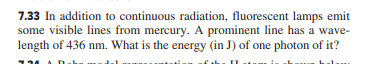 7.33 In addition to continuous radiation, fluorescent lamps emit
some visible lines from mercury. A prominent line has a wave-
length of 436 nm. What is the energy (in J) of one photon of it?
