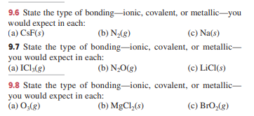 9.6 State the type of bonding-ionic, covalent, or metallic-you
would expect in each:
(a) CsF(s)
(b) N,(g)
(c) Na(s)
9.7 State the type of bonding-ionic, covalent, or metallic
you would expect in each:
(a) IC13(g)
(b) N;0(g)
(c) LiC(s)
9.8 State the type of bonding-ionic, covalent, or metallic-
you would expect in each:
(a) O,(g)
(b) MgCl,(s)
(c) BrO,(g)
