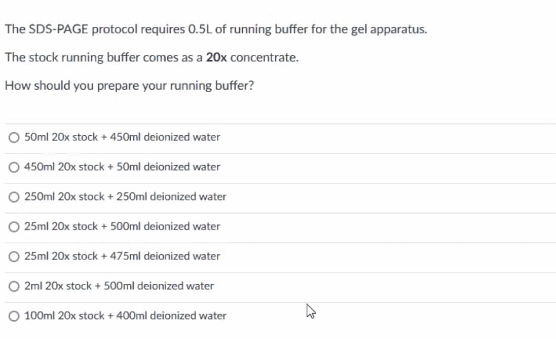 The SDS-PAGE protocol requires 0.5L of running buffer for the gel apparatus.
The stock running buffer comes as a 20x concentrate.
How should you prepare your running buffer?
50ml 20x stock + 450ml deionized water
450ml 20x stock + 50ml deionized water
O 250ml 20x stock + 250ml deionized water
25ml 20x stock + 500ml deionized water
25ml 20x stock + 475ml deionized water
2ml 20x stock + 500ml deionized water
O 100ml 20x stock + 400ml deionized water
