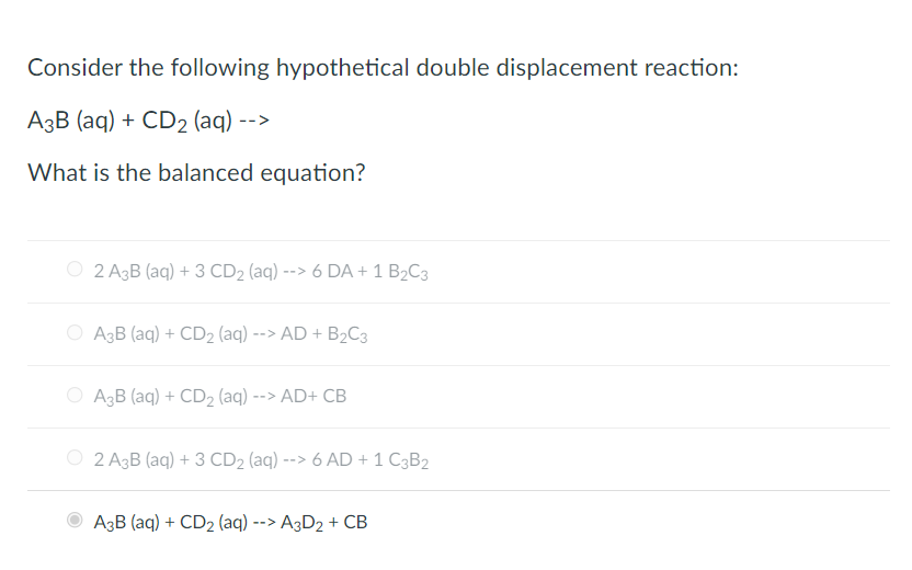 Consider the following hypothetical double displacement reaction:
A3B (aq) + CD2 (aq) -->
What is the balanced equation?
O 2 A3B (aq) + 3 CD2 (aq) --> 6 DA + 1 B2C3
A3B (aq) + CD2 (aq) --> AD + B2C3
O A3B (aq) + CD2 (aq) --> AD+ CB
2 A3B (aq) + 3 CD2 (aq) --> 6 AD + 1 C3B2
A3B (aq) + CD2 (aq) --> A3D2 + CB
