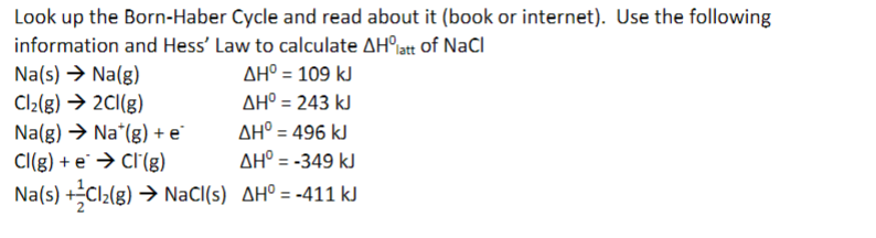 Look up the Born-Haber Cycle and read about it (book or internet). Use the following
information and Hess' Law to calculate AH°iatt of NaCl
Na(s) → Na(g)
Cl2(g) → 2CI(g)
Na(g) > Na*(g) + e
Cl(g) + e → Cl'(g)
Na(s) +Cl2(g) → NaCl(s) AH° = -411 kJ
AH° = 109 kJ
AH° = 243 kJ
AH° = 496 kJ
AH° = -349 kJ
%3D
