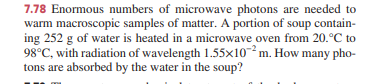 7.78 Enormous numbers of microwave photons are needed to
warm macroscopic samples of matter. A portion of soup contain-
ing 252 g of water is heated in a microwave oven from 20.°C to
98°C, with radiation of wavelength 1.55x10²m. How many pho-
tons are absorbed by the water in the soup?
