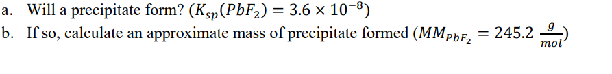 a. Will a precipitate form? (Ksp(PbF2) = 3.6 × 10-8)
b. If so, calculate an approximate mass of precipitate formed (MMpbF, = 245.2 )
mol
