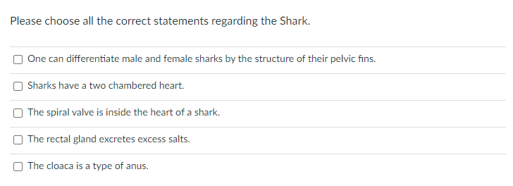 Please choose all the correct statements regarding the Shark.
One can differentiate male and female sharks by the structure of their pelvic fins.
Sharks have a two chambered heart.
The spiral valve is inside the heart of a shark.
The rectal gland excretes excess salts.
The cloaca is a type of anus.
