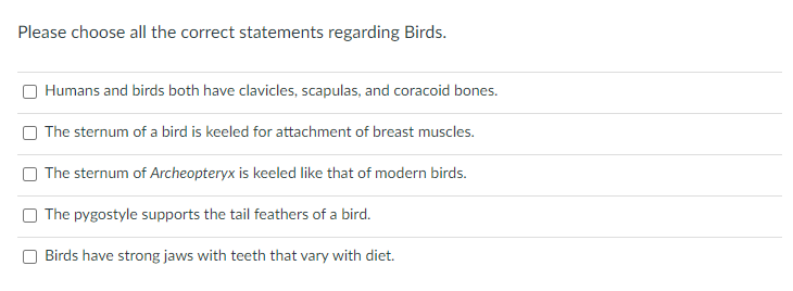 Please choose all the correct statements regarding Birds.
Humans and birds both have clavicles, scapulas, and coracoid bones.
O The sternum of a bird is keeled for attachment of breast muscles.
The sternum of Archeopteryx is keeled like that of modern birds.
The pygostyle supports the tail feathers of a bird.
Birds have strong jaws with teeth that vary with diet.

