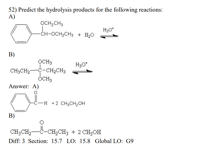 52) Predict the hydrolysis products for the following reactions:
A)
OCH₂CH3
H₂O*
-CH-OCH
-CH-OCH₂CH3 + H₂O
B)
H3O*
OCH3
CH3CH₂-C-CH₂CH3
OCH3
Answer: A)
OL
-H2 CH3CH₂OH
B)
CH3CH₂-C-CH₂CH3 + 2 CH3OH
Diff: 3 Section: 15.7 LO: 15.8 Global LO: G9