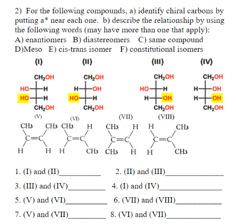 2) For the following compounds, a) identify chiral carbons by
putting a* near each one. b) describe the relationship by using
the following words (may have more than one that apply):
A) enantiomers B) diastereomers C) same compound
D)Meso E) cis-trans isomer F) constitutional isomers
(1)
(1I)
(1)
(IV)
CH2OH
CH2OH
CH2OH
CH2OH
H-OH
но
но-
-H-
но-
-H-
H-
OH
HO-H
HO-H
ČH,OH
HHOH
ČH2OH
H+OH
ČH,OH
но-
-HO-
ČH2OH
(V)
(VI)
(VII)
(VIII)
CH3
CH3 CH3
H
CH3
нн
CH3
C=C
c=C
C=C
=C
H
нн
CH3 CH3
нн
CH3
1. (I) and (II)
2. (II) and (III).
3. (III) and (IV)
4. (I) and (IV).
5. (V) and (VI)_
6. (VII) and (VIII).
7. (V) and (VII)
8. (VI) and (VII)
