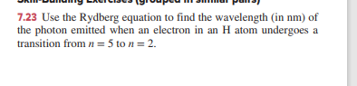 7.23 Use the Rydberg equation to find the wavelength (in nm) of
the photon emitted when an electron in an H atom undergoes a
transition from n= 5 to n = 2.
