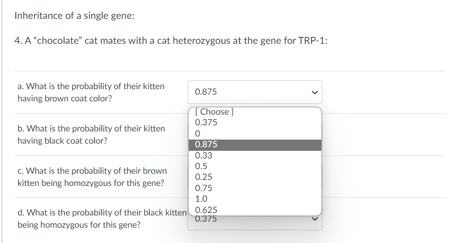 Inheritance of a single gene:
4. A "chocolate" cat mates with a cat heterozygous at the gene for TRP-1:
a. What is the probability of their kitten
having brown coat color?
0.875
[Choose ]
0.375
b. What is the probability of their kitten
having black coat color?
0
0.875
0.33
0.5
c. What is the probability of their brown
kitten being homozygous for this gene?
0.25
0.75
1.0
d. What is the probability of their black kitten 0.625
being homozygous for this gene?
0.375
<