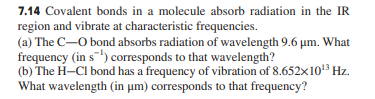 7.14 Covalent bonds in a molecule absorb radiation in the IR
region and vibrate at characteristic frequencies.
(a) The C-O bond absorbs radiation of wavelength 9.6 µm. What
frequency (in s) corresponds to that wavelength?
(b) The H-CI bond has a frequency of vibration of 8.652x10 Hz.
What wavelength (in um) corresponds to that frequency?
