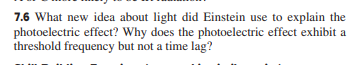 7.6 What new idea about light did Einstein use to explain the
photoelectric effect? Why does the photoelectric effect exhibit a
threshold frequency but not a time lag?
