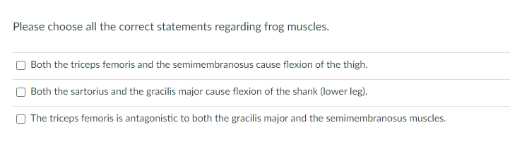 Please choose all the correct statements regarding frog muscles.
Both the triceps femoris and the semimembranosus cause flexion of the thigh.
Both the sartorius and the gracilis major cause flexion of the shank (lower leg).
The triceps femoris is antagonistic to both the gracilis major and the semimembranosus muscles.
