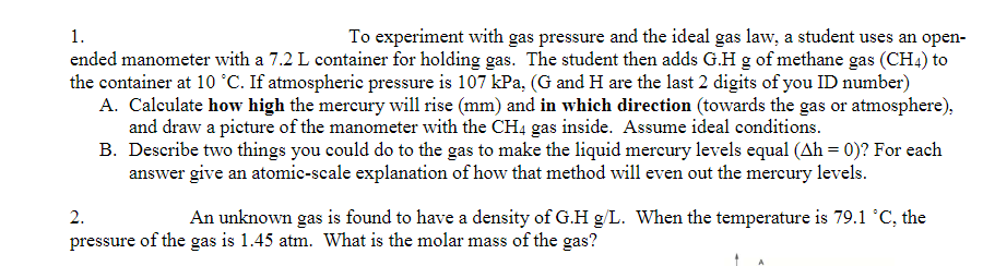 1.
To experiment with gas pressure and the ideal gas law, a student uses an open-
ended manometer with a 7.2 L container for holding gas. The student then adds G.H g of methane gas (CH4) to
the container at 10 °C. If atmospheric pressure is 107 kPa, (G and H are the last 2 digits of you ID number)
A. Calculate how high the mercury will rise (mm) and in which direction (towards the gas or atmosphere),
and draw a picture of the manometer with the CH4 gas inside. Assume ideal conditions.
B. Describe two things you could do to the gas to make the liquid mereury levels equal (Ah = 0)? For each
answer give an atomic-scale explanation of how that method will even out the mercury levels.
2.
An unknown gas is found to have a density of G.H g/L. When the temperature is 79.1 °C, the
pressure of the gas is 1.45 atm. What is the molar mass of the gas?
