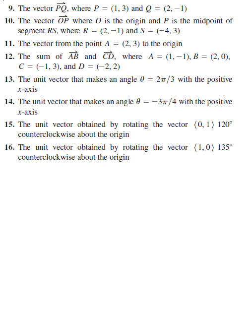 9. The vector PQ, where P = (1, 3) and Q = (2, –1)
10. The vector OP where O is the origin and P is the midpoint of
segment RS, where R = (2, –1) and S = (-4, 3)
11. The vector from the point A = (2, 3) to the origin
12. The sum of AB and CD, where A = (1, –1), B = (2, 0),
C = (-1, 3), and D = (-2, 2)
13. The unit vector that makes an angle 0 = 27/3 with the positive
х-ахis
14. The unit vector that makes an angle 0 = -37/4 with the positive
х-ахis
15. The unit vector obtained by rotating the vector (0,1) 120°
counterclockwise about the origin
16. The unit vector obtained by rotating the vector (1,0) 135°
counterclockwise about the origin
