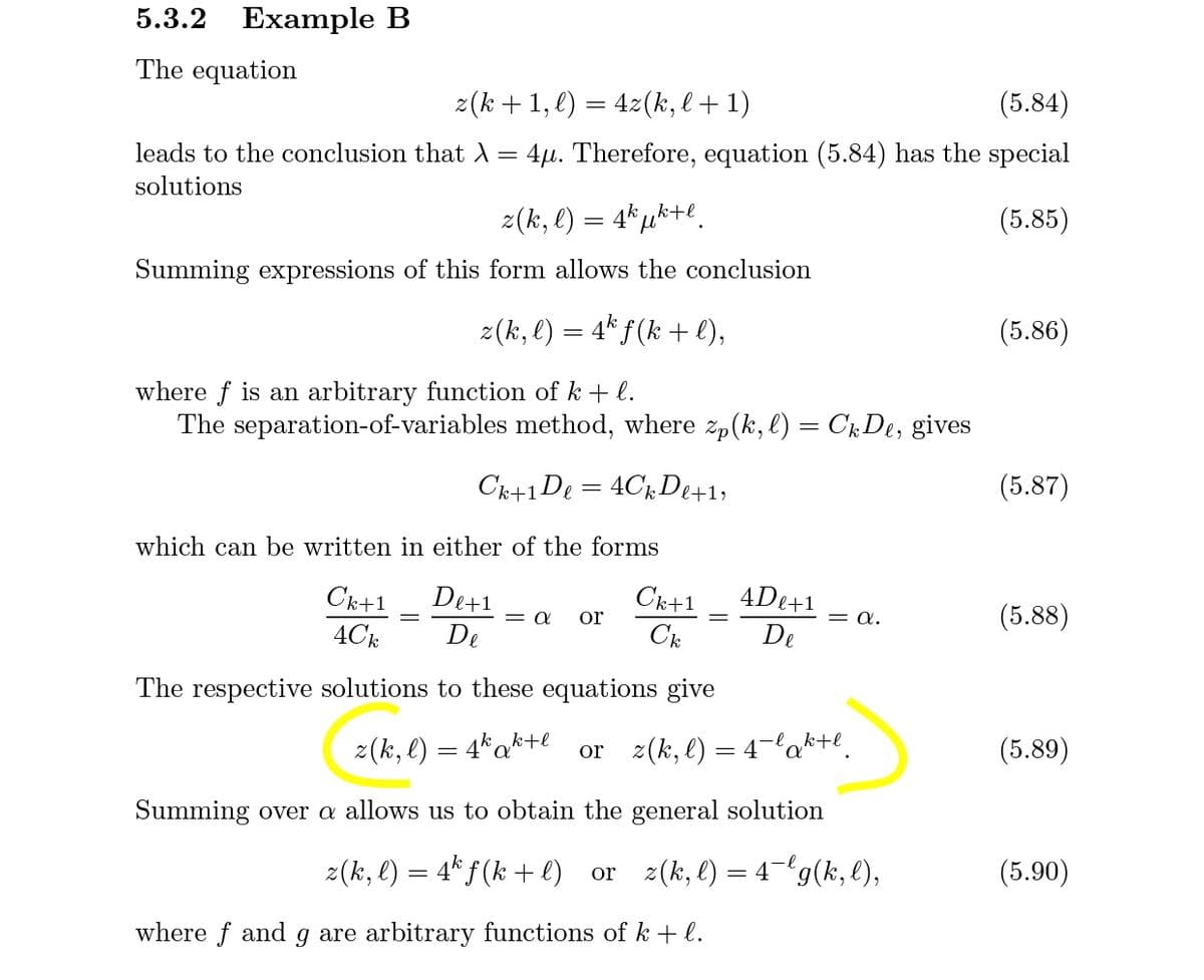 5.3.2 Example B
The equation
z(k + 1, l) = 4z(k, l + 1)
(5.84)
leads to the conclusion that A = 4µ. Therefore, equation (5.84) has the special
solutions
2(k, l)
4k
(5.85)
Summing expressions of this form allows the conclusion
z(k, l) = 4* f(k + l),
(5.86)
where f is an arbitrary function of k + l.
The separation-of-variables method, where zp(k, l) = CkDe, gives
Ck+1De = 4CkDe+1;
(5.87)
which can be written in either of the forms
Ck+1
De+1
Ck+1
4De+1
= a.
(5.88)
or
4С
De
C
De
The respective solutions to these equations give
2(k, l) = 4*a*+e or z(k, l) = 4-la*+l.
(5.89)
Summing over a allows us to obtain the general solution
z(k, l) = 4* f (k + e)
or z(k, l) = 4¬'g(k, l),
(5.90)
where f and g are arbitrary functions of k + l.
