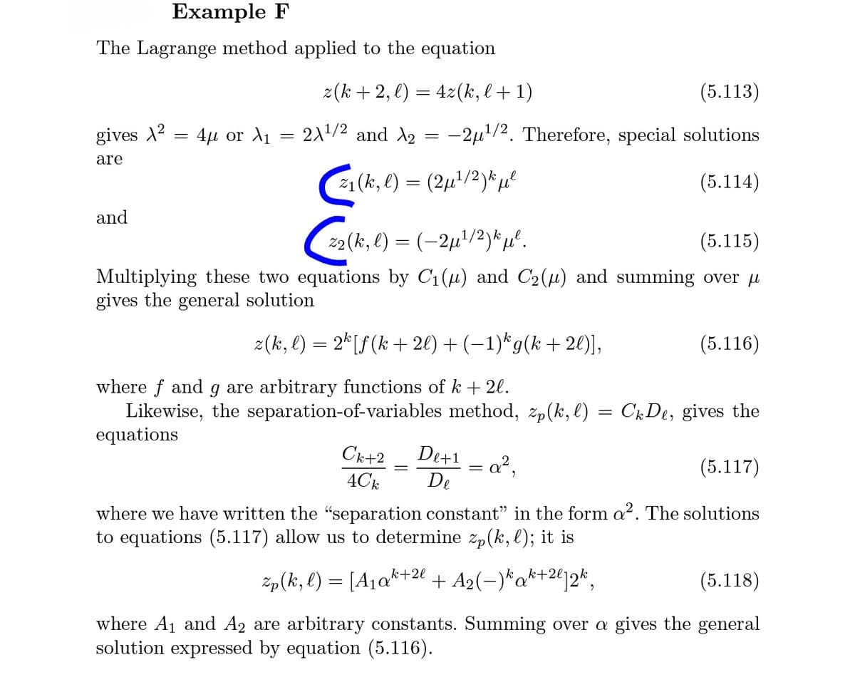 Example F
The Lagrange method applied to the equation
2(k + 2, e) = 42(k, l + 1)
(5.113)
gives X2 = 4µ or A1
211/2 and A2 = -2µ1/2. Therefore, special solutions
are
(k,e) = (2u/2)*u
(5.114)
and
2(k, l) = (-2µ'/2)*µ°.
(5.115)
Multiplying these two equations by C1(u) and C2(u) and summing over u
gives the general solution
z(k, l) = 2*[f(k + 2l) + (–1)*g(k + 20)],
(5.116)
where f and g are arbitrary functions of k + 2l.
Likewise, the separation-of-variables method, žp(k, l) = ChDe, gives the
equations
De+1 = a?,
Ck+2
4Ck
(5.117)
De
where we have written the "separation constant" in the form a?. The solutions
to equations (5.117) allow us to determine zp(k, l); it is
k+2l
Zp(ki, l) = [A1a*+24 + A2(-)*a*+2412*,
(5.118)
where A1 and A2 are arbitrary constants. Summing over a gives the general
solution expressed by equation (5.116).
