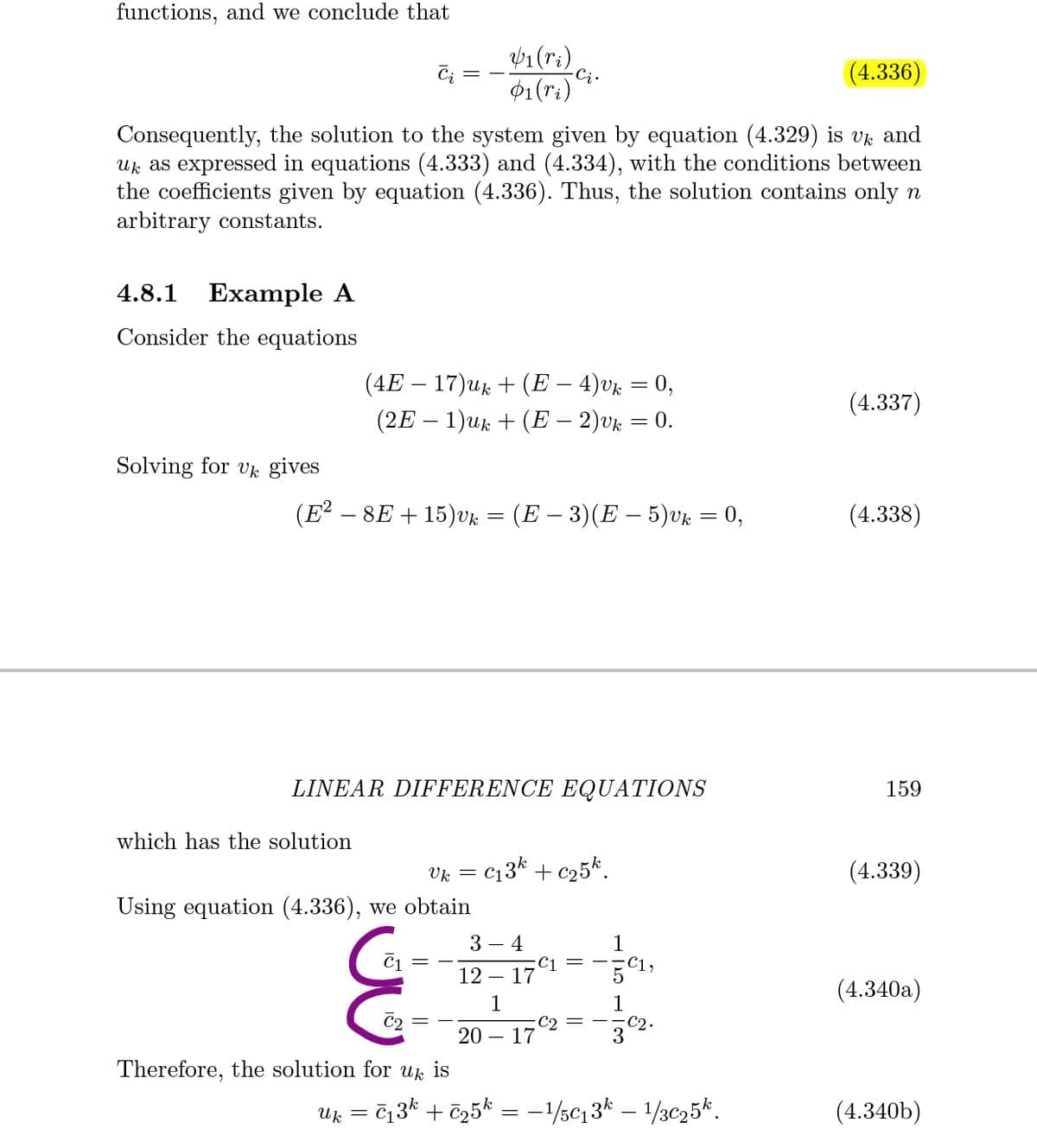 functions, and we conclude that
/1(ri)
-Ci.
(4.336)
01(ri)
Consequently, the solution to the system given by equation (4.329) is vk and
Uk as expressed in equations (4.333) and (4.334), with the conditions between
the coefficients given by equation (4.336). Thus, the solution contains only n
arbitrary constants.
4.8.1
Example A
Consider the equations
(4E – 17)ur + (E – 4)vk = 0,
(4.337)
(2E – 1)uk + (E – 2)vk
0.
Solving for v gives
(E² – 8E + 15)vk = (E – 3)(E – 5)vk = 0,
(4.338)
LINEAR DIFFERENCE EQUATIONS
159
which has the solution
Vk =
c13k + c25k.
(4.339)
Using equation (4.336), we obtain
3 – 4
C1
- 17
C1
С1,
12
(4.340a)
1
-C2 = –
17
1
C2
20
3
Therefore, the solution for Uk
is
Uk
713k + ē25k = -1/sc,3* – 1/3c25*.
(4.340b)
