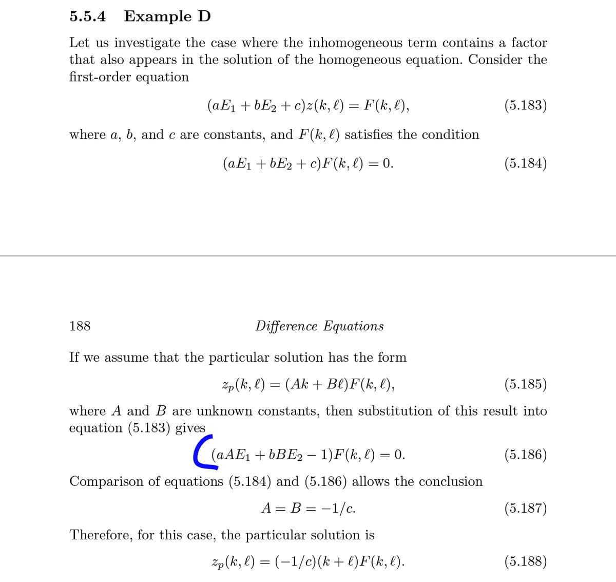 5.5.4 Example D
Let us investigate the case where the inhomogeneous term contains a factor
that also appears in the solution of the homogeneous equation. Consider the
first-order equation
(aE1 + bE2 + c)z(k, l) = F(k,l),
(5.183)
where a, b, and c are constants, and F(k, l) satisfies the condition
(aE1 + bE2 + c)F(k, l) = 0.
(5.184)
188
Difference Equations
If we assume that the particular solution has the form
Zp(k, l) = (Ak + Bl)F(k, l),
(5.185)
where A and B are unknown constants, then substitution of this result into
equation (5.183) gives
(AAE1 + 6BE2 – 1)F(k, l) = 0.
(5.186)
%3D
|
Comparison of equations (5.184) and (5.186) allows the conclusion
A = B = -1/c.
(5.187)
Therefore, for this case, the particular solution is
žp(k, l) = (-1/c)(k + l)F(k, l).
(5.188)
