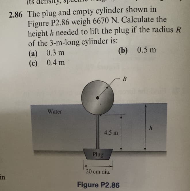 in
its density,
2.86 The plug and empty cylinder shown in
Figure P2.86 weigh 6670 N. Calculate the
height h needed to lift the plug if the radius R
of the 3-m-long cylinder is:
(b) 0.5 m
(a) 0.3 m
0.4 m
(c)
Water
4.5 m
Plug
20 cm dia.
Figure P2.86
R
h