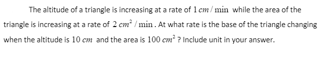 The altitude of a triangle is increasing at a rate of 1 cm / min while the area of the
triangle is increasing at a rate of 2 cm? / min . At what rate is the base of the triangle changing
when the altitude is 10 cm and the area is 100 cm? ? Include unit in your answer.
