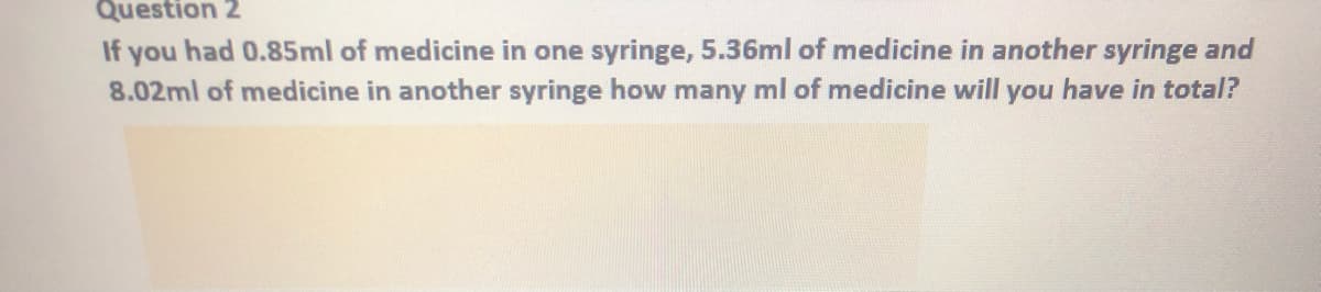 Question 2
If you had 0.85ml of medicine in one syringe, 5.36ml of medicine in another syringe and
8.02ml of medicine in another syringe how many ml of medicine will you have in total?
