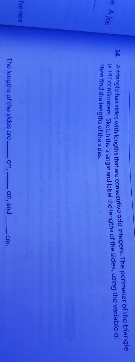 IS 141 centimeters. Sketch the triangle and label the lengths of the sides, using the variable a.
Then find the lengths of the sides.
re. A job
14. A triangle has sides with lengths that are consecutive odd integers. The perimeter of the triangle
The next
The lengths of the sides are
cm,
cm, and
cm.
