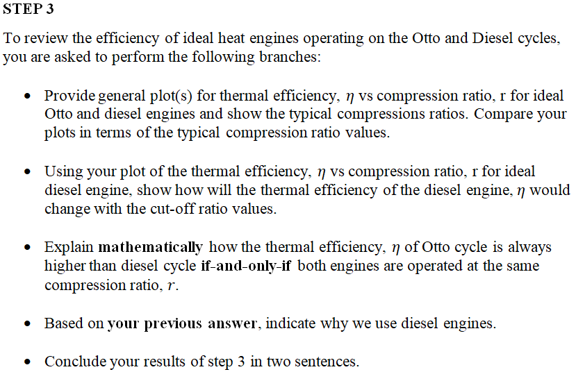 To review the efficiency of ideal heat engines operating on the Otto and Diesel cycles,
you are asked to perform the following branches:
• Provide general plot(s) for thermal efficiency, 7 vs compression ratio, r for ideal
Otto and diesel engines and show the typical compressions ratios. Compare your
plots in terms of the typical compression ratio values.
• Using your plot of the thermal efficiency, 7 vs compression ratio, r for ideal
diesel engine, show how will the thermal efficiency of the diesel engine, n would
change with the cut-off ratio values.
• Explain mathematically how the thermal efficiency, n of Otto cycle is always
higher than diesel cycle if-and-only-if both engines are operated at the same
compression ratio, r.
