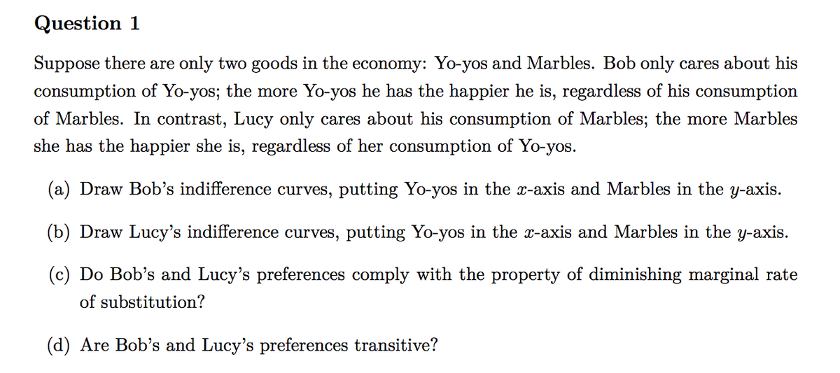 Question 1
Suppose there are only two goods in the economy: Yo-yos and Marbles. Bob only cares about his
consumption of Yo-yos; the more Yo-yos he has the happier he is, regardless of his consumption
of Marbles. In contrast, Lucy only cares about his consumption of Marbles; the more Marbles
she has the happier she is, regardless of her consumption of Yo-yos.
(a) Draw Bob's indifference curves, putting Yo-yos in the x-axis and Marbles in the y-axis.
(b) Draw Lucy's indifference curves, putting Yo-yos in the x-axis and Marbles in the y-axis.
(c) Do Bob's and Lucy's preferences comply with the property of diminishing marginal rate
of substitution?
(d) Are Bob's and Lucy's preferences transitive?