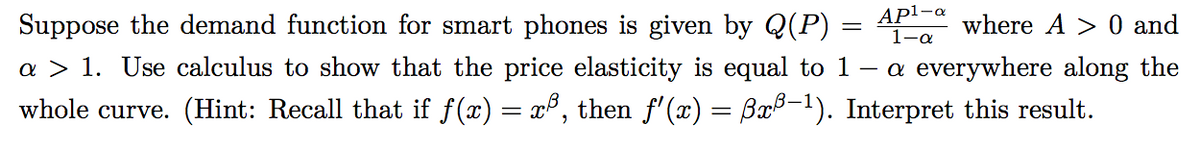 Suppose the demand function for smart phones is given by Q(P) =
AP¹-a
1-a
where A> 0 and
a > 1. Use calculus to show that the price elasticity is equal to 1 — a everywhere along the
whole curve. (Hint: Recall that if f(x) = x³, then ƒ'(x) = ßxß-¹). Interpret this result.